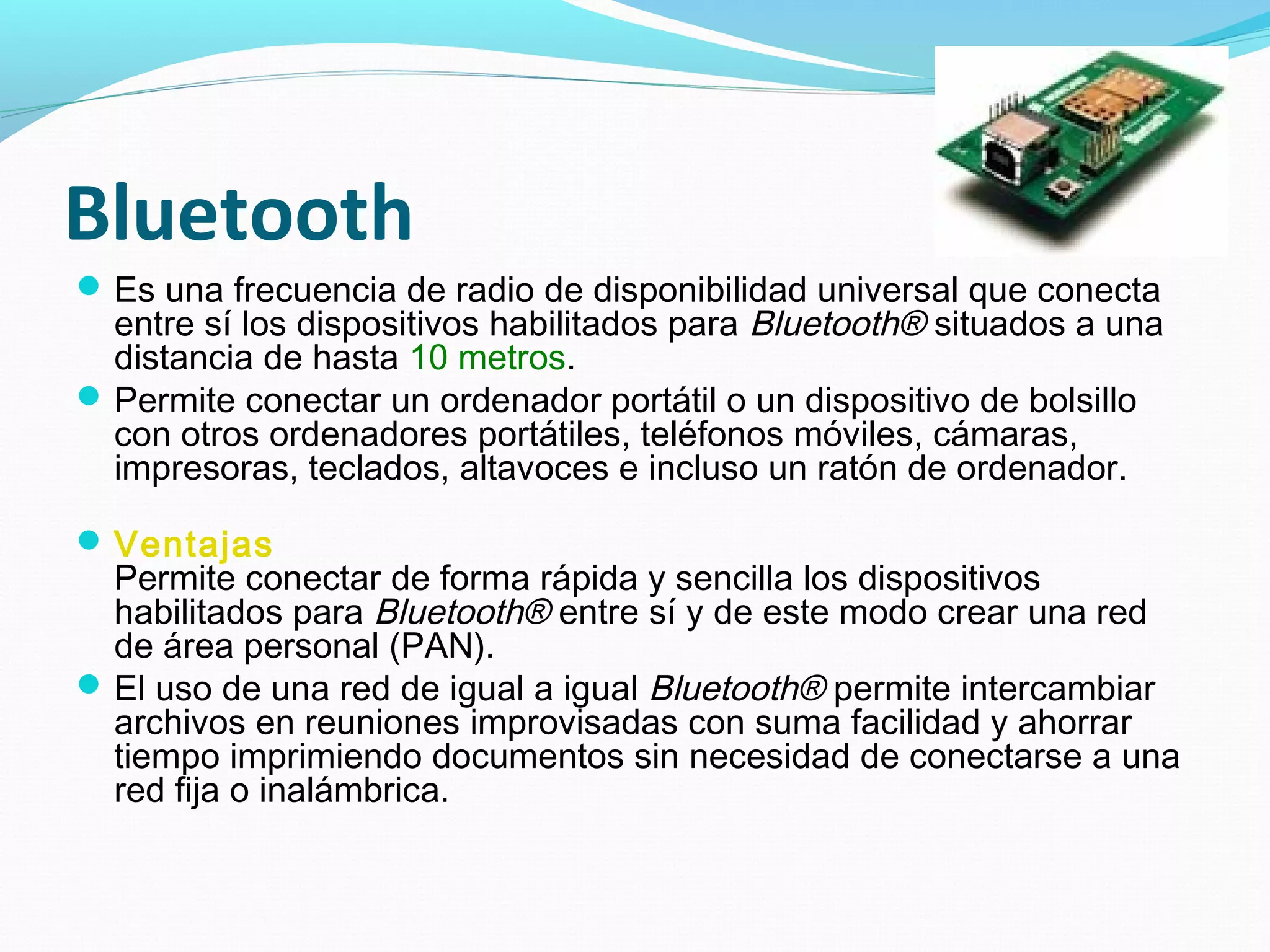 Bluetooth
 Es una frecuencia de radio de disponibilidad universal que conecta
  entre sí los dispositivos habilitados para Bluetooth® situados a una
  distancia de hasta 10 metros.
 Permite conectar un ordenador portátil o un dispositivo de bolsillo
  con otros ordenadores portátiles, teléfonos móviles, cámaras,
  impresoras, teclados, altavoces e incluso un ratón de ordenador.

 Ventajas
  Permite conectar de forma rápida y sencilla los dispositivos
  habilitados para Bluetooth® entre sí y de este modo crear una red
  de área personal (PAN).
 El uso de una red de igual a igual Bluetooth® permite intercambiar
  archivos en reuniones improvisadas con suma facilidad y ahorrar
  tiempo imprimiendo documentos sin necesidad de conectarse a una
  red fija o inalámbrica.
 