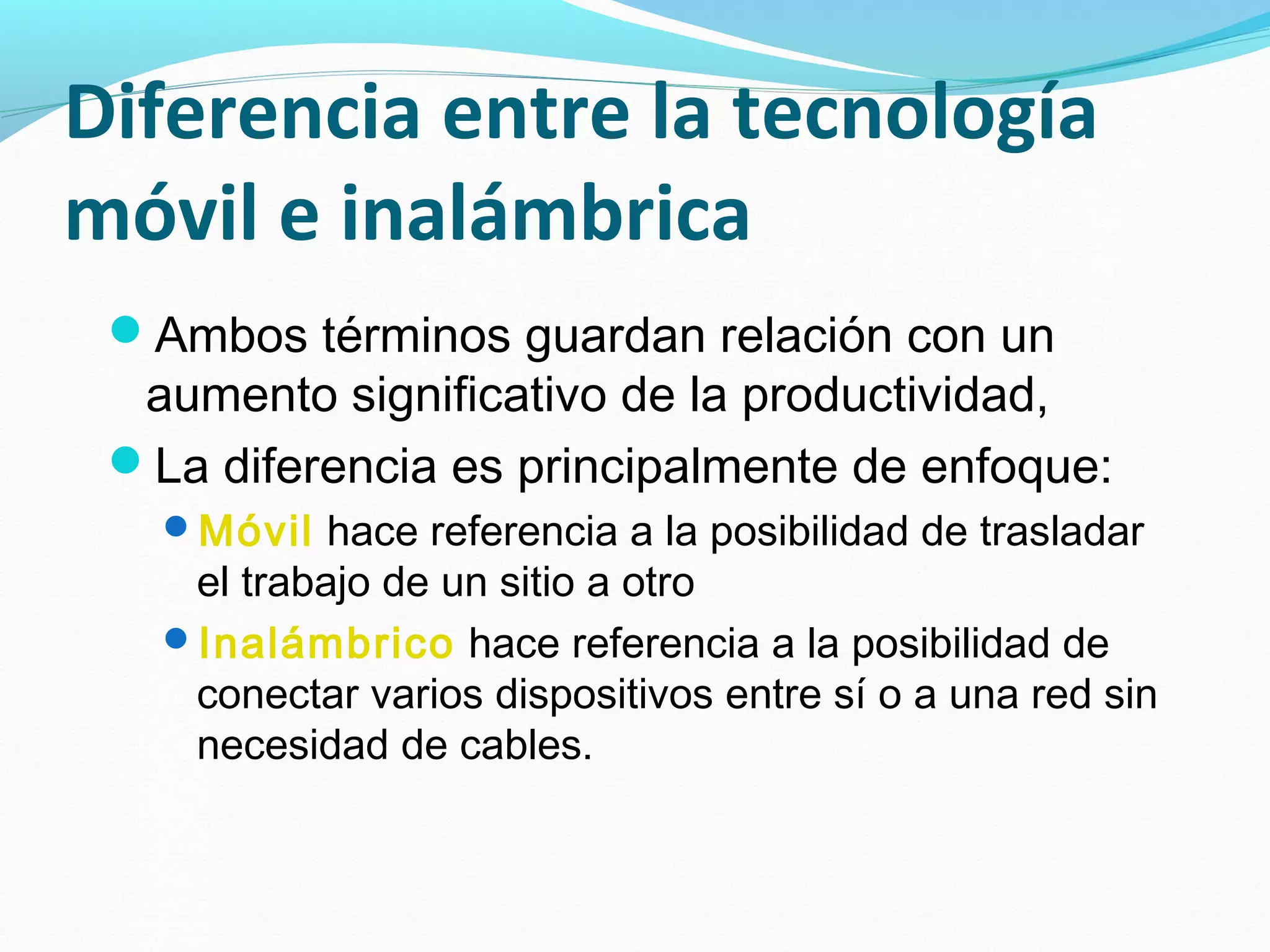 Diferencia entre la tecnología
móvil e inalámbrica
 Ambos términos guardan relación con un
  aumento significativo de la productividad,
 La diferencia es principalmente de enfoque:
   Móvil hace referencia a la posibilidad de trasladar
    el trabajo de un sitio a otro
   Inalámbrico hace referencia a la posibilidad de
    conectar varios dispositivos entre sí o a una red sin
    necesidad de cables.
 