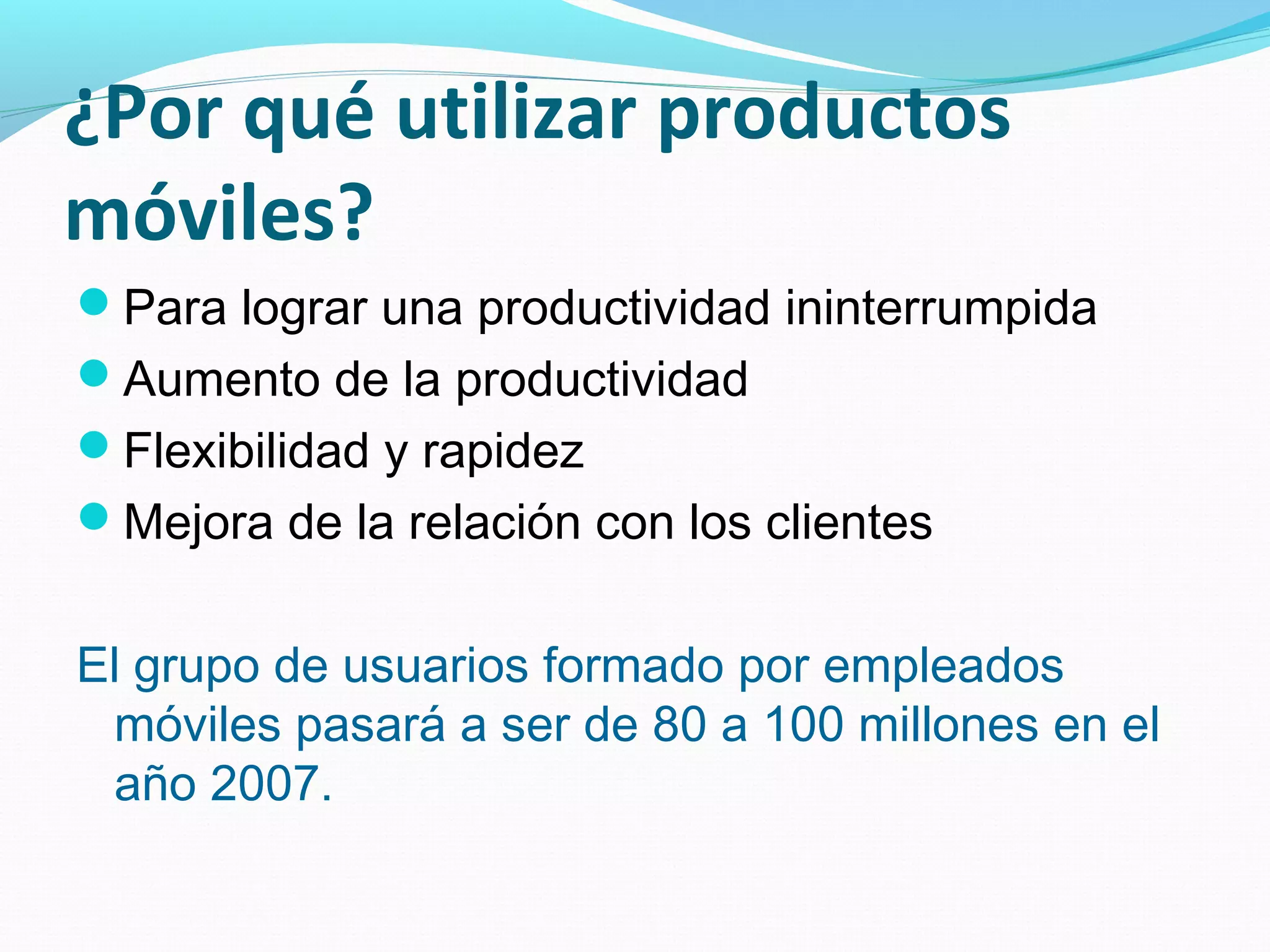 ¿Por qué utilizar productos
móviles?
Para lograr una productividad ininterrumpida
Aumento de la productividad
Flexibilidad y rapidez
Mejora de la relación con los clientes


El grupo de usuarios formado por empleados
 móviles pasará a ser de 80 a 100 millones en el
 año 2007.
 