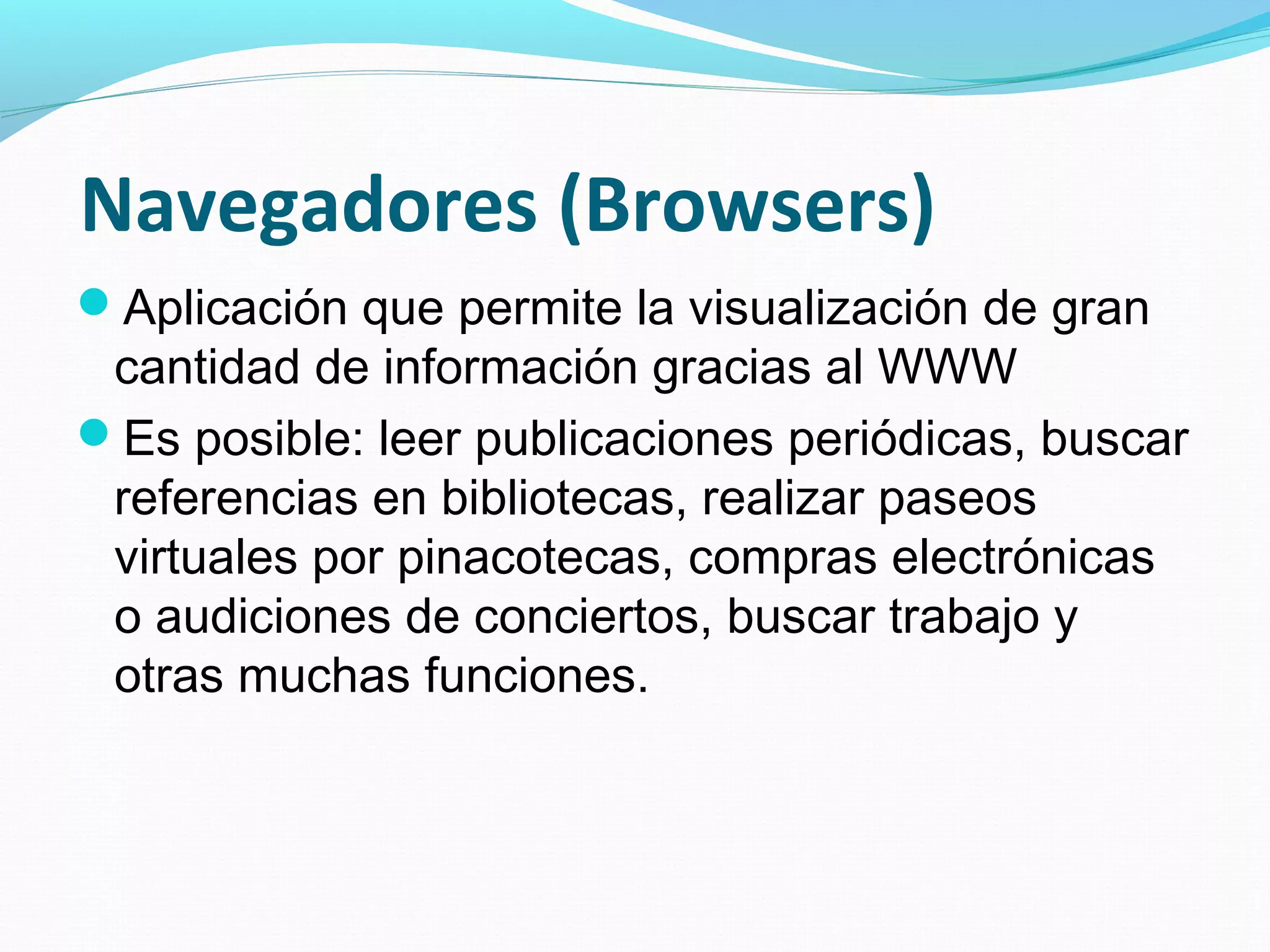 Navegadores (Browsers)
Aplicación que permite la visualización de gran
 cantidad de información gracias al WWW
Es posible: leer publicaciones periódicas, buscar
 referencias en bibliotecas, realizar paseos
 virtuales por pinacotecas, compras electrónicas
 o audiciones de conciertos, buscar trabajo y
 otras muchas funciones.
 