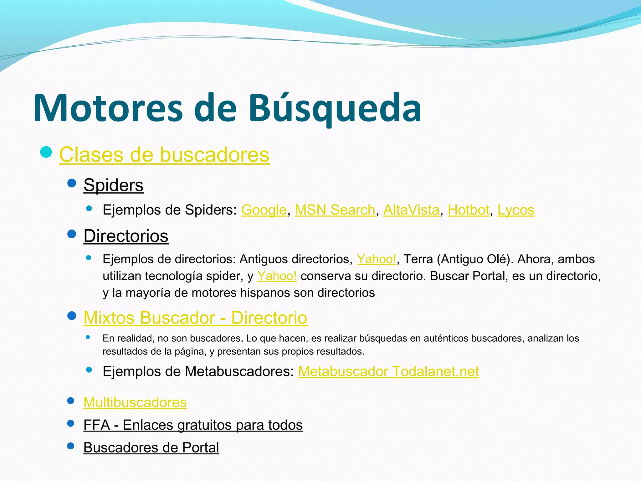 Motores de Búsqueda
Clases de buscadores
   Spiders
       Ejemplos de Spiders: Google, MSN Search, AltaVista, Hotbot, Lycos
   Directorios
       Ejemplos de directorios: Antiguos directorios, Yahoo!, Terra (Antiguo Olé). Ahora, ambos
        utilizan tecnología spider, y Yahoo! conserva su directorio. Buscar Portal, es un directorio,
        y la mayoría de motores hispanos son directorios
   Mixtos Buscador - Directorio
       En realidad, no son buscadores. Lo que hacen, es realizar búsquedas en auténticos buscadores, analizan los
        resultados de la página, y presentan sus propios resultados.
       Ejemplos de Metabuscadores: Metabuscador Todalanet.net

   Multibuscadores
   FFA - Enlaces gratuitos para todos
   Buscadores de Portal
 