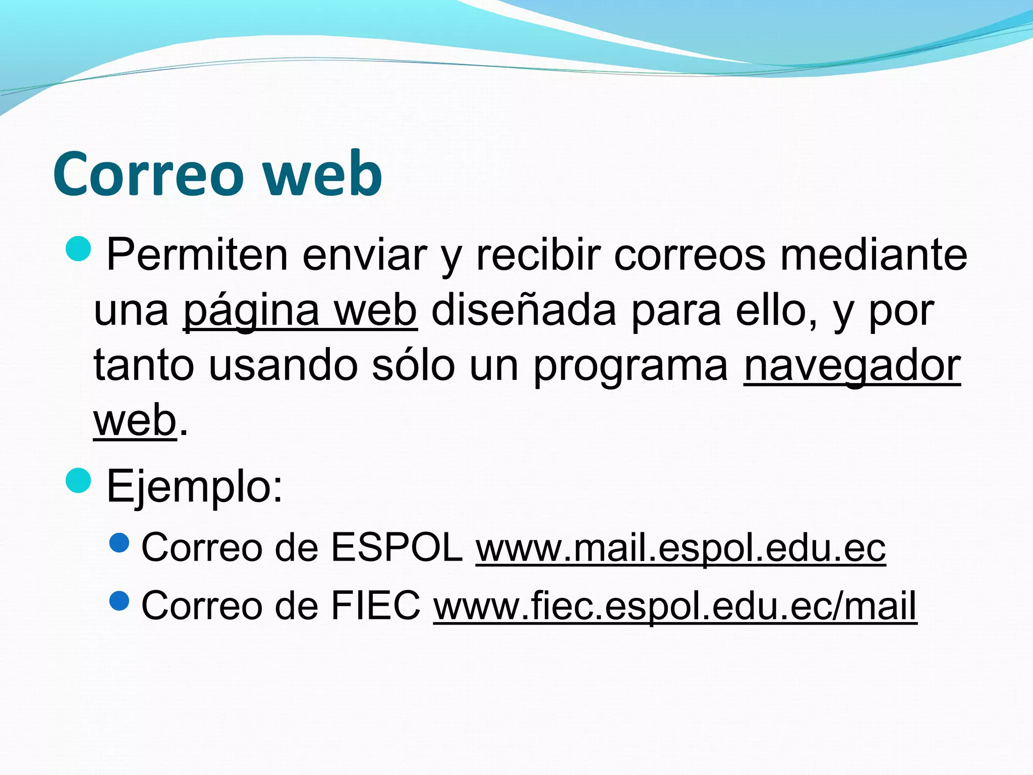 Correo web
Permiten enviar y recibir correos mediante
 una página web diseñada para ello, y por
 tanto usando sólo un programa navegador
 web.
Ejemplo:
  Correo de ESPOL www.mail.espol.edu.ec
  Correo de FIEC www.fiec.espol.edu.ec/mail
 