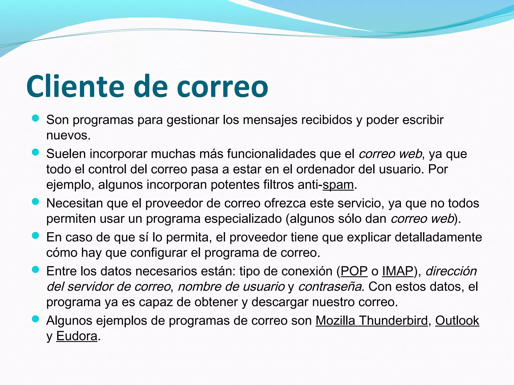 Cliente de correo
 Son programas para gestionar los mensajes recibidos y poder escribir
  nuevos.
 Suelen incorporar muchas más funcionalidades que el correo web, ya que
  todo el control del correo pasa a estar en el ordenador del usuario. Por
  ejemplo, algunos incorporan potentes filtros anti-spam.
 Necesitan que el proveedor de correo ofrezca este servicio, ya que no todos
  permiten usar un programa especializado (algunos sólo dan correo web).
 En caso de que sí lo permita, el proveedor tiene que explicar detalladamente
  cómo hay que configurar el programa de correo.
 Entre los datos necesarios están: tipo de conexión (POP o IMAP), dirección
  del servidor de correo, nombre de usuario y contraseña. Con estos datos, el
  programa ya es capaz de obtener y descargar nuestro correo.
 Algunos ejemplos de programas de correo son Mozilla Thunderbird, Outlook
  y Eudora.
 