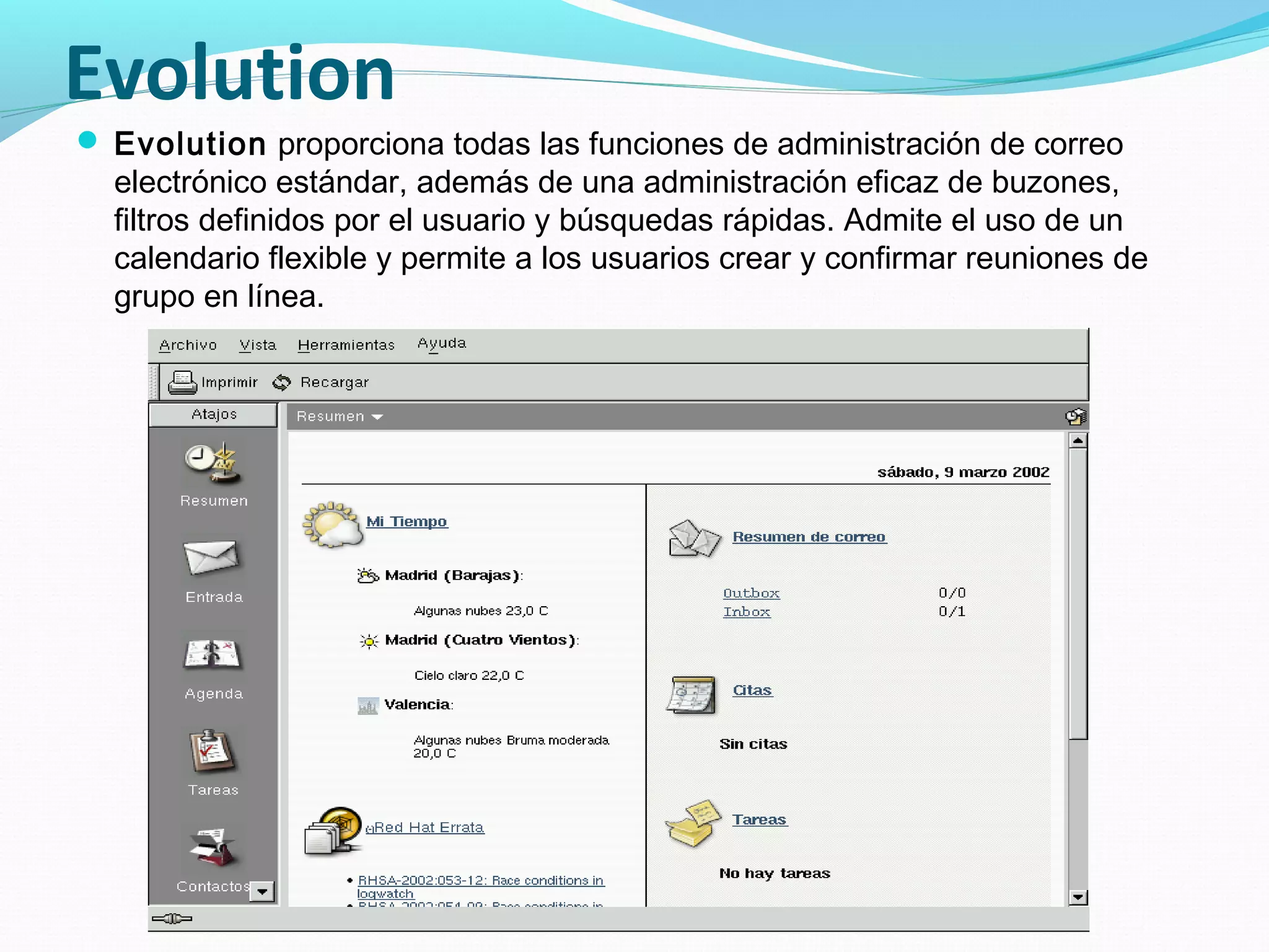 Evolution
 Evolution proporciona todas las funciones de administración de correo
  electrónico estándar, además de una administración eficaz de buzones,
  filtros definidos por el usuario y búsquedas rápidas. Admite el uso de un
  calendario flexible y permite a los usuarios crear y confirmar reuniones de
  grupo en línea.
 