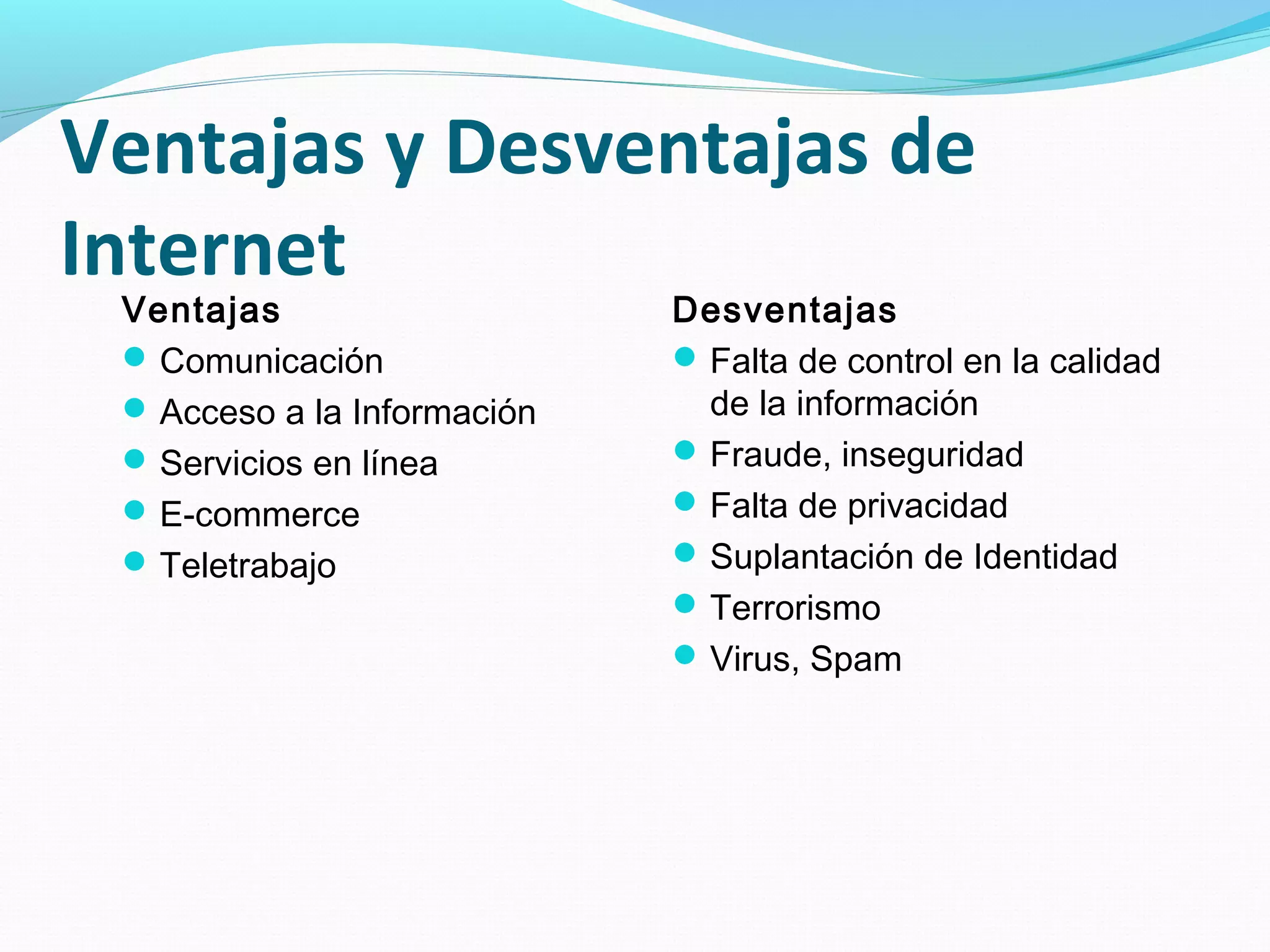 Ventajas y Desventajas de
Internet
 Ventajas                    Desventajas
  Comunicación               Falta de control en la calidad
  Acceso a la Información     de la información
  Servicios en línea         Fraude, inseguridad
  E-commerce                 Falta de privacidad
  Teletrabajo                Suplantación de Identidad
                              Terrorismo
                              Virus, Spam
 