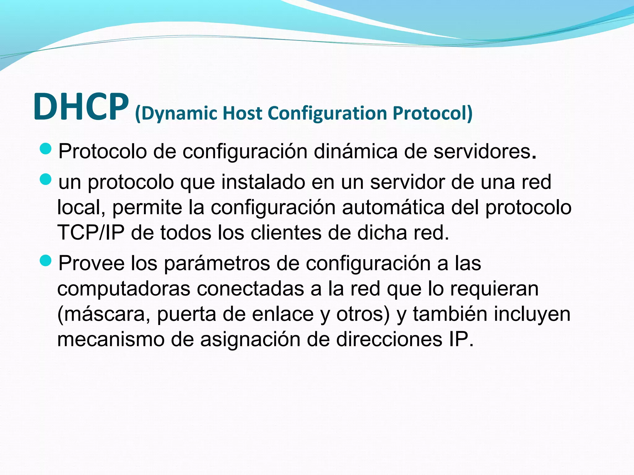 DHCP (Dynamic Host Configuration Protocol)
Protocolo de configuración dinámica de servidores.
un protocolo que instalado en un servidor de una red
 local, permite la configuración automática del protocolo
 TCP/IP de todos los clientes de dicha red.
Provee los parámetros de configuración a las
 computadoras conectadas a la red que lo requieran
 (máscara, puerta de enlace y otros) y también incluyen
 mecanismo de asignación de direcciones IP.
 