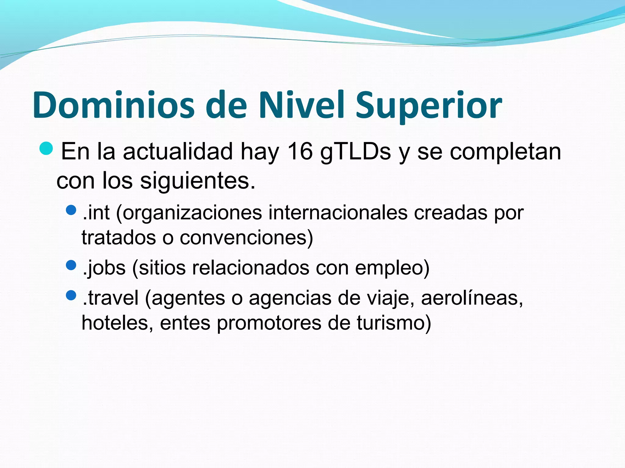 Dominios de Nivel Superior
En la actualidad hay 16 gTLDs y se completan
 con los siguientes.
  .int (organizaciones internacionales creadas por
   tratados o convenciones)
  .jobs (sitios relacionados con empleo)
  .travel (agentes o agencias de viaje, aerolíneas,
   hoteles, entes promotores de turismo)
 