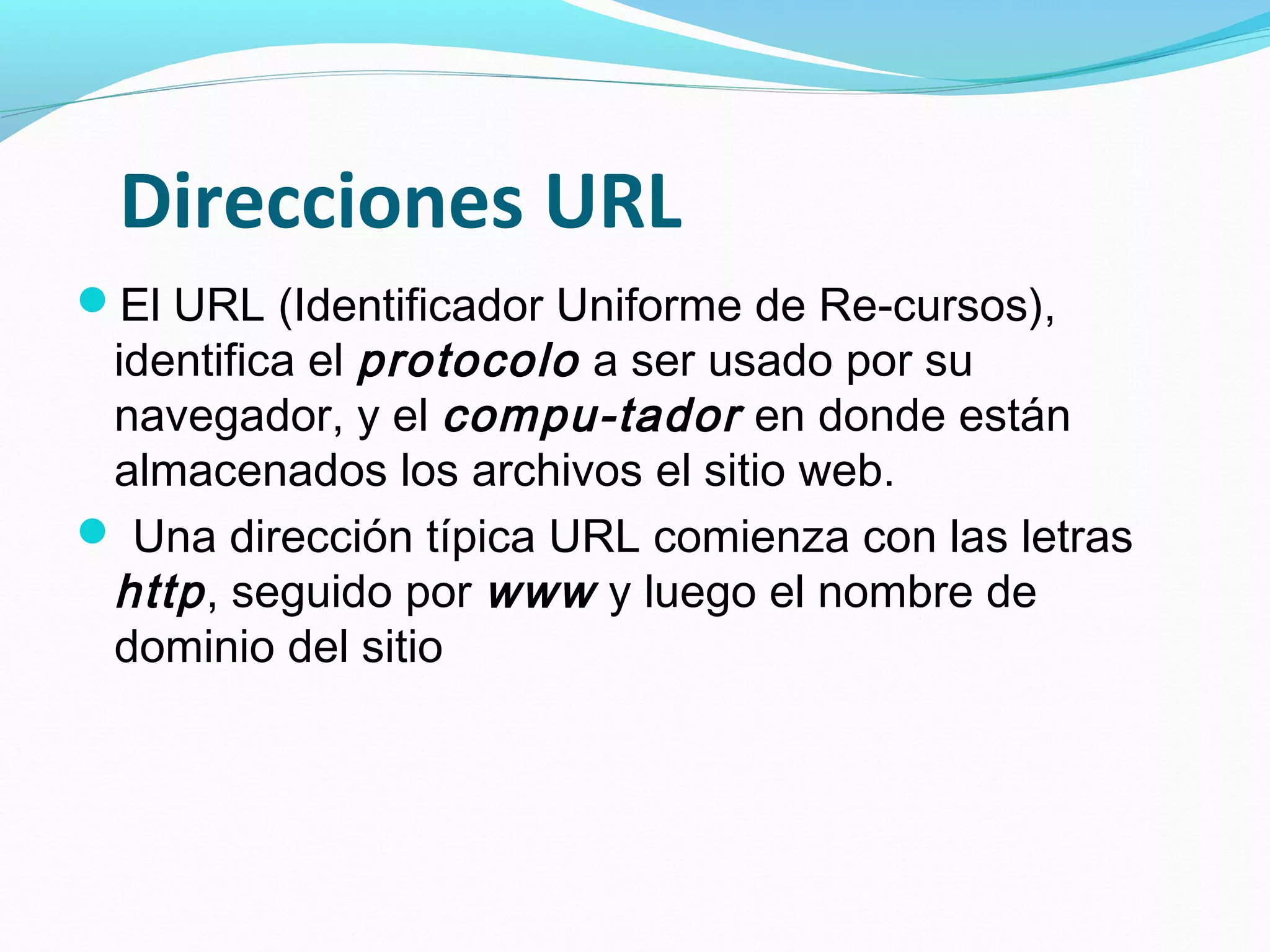 Direcciones URL
El URL (Identificador Uniforme de Re-cursos),
 identifica el protocolo a ser usado por su
 navegador, y el compu-tador en donde están
 almacenados los archivos el sitio web.
 Una dirección típica URL comienza con las letras
 http , seguido por www y luego el nombre de
 dominio del sitio
 
