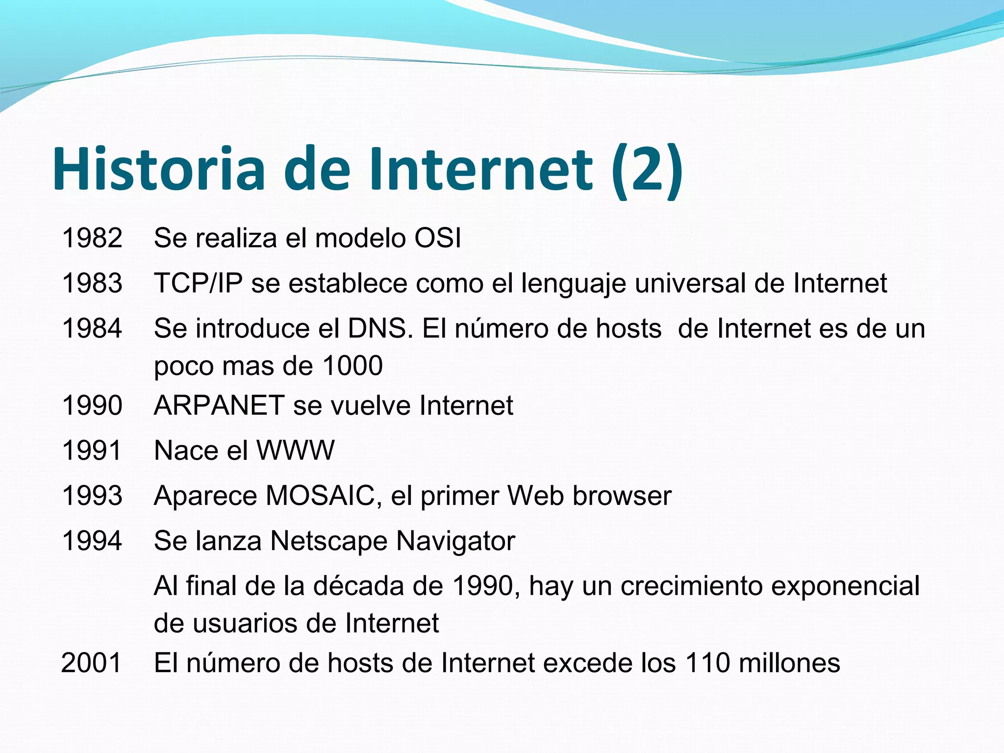 Historia de Internet (2)
1982   Se realiza el modelo OSI
1983   TCP/IP se establece como el lenguaje universal de Internet
1984   Se introduce el DNS. El número de hosts de Internet es de un
       poco mas de 1000
1990   ARPANET se vuelve Internet
1991   Nace el WWW
1993   Aparece MOSAIC, el primer Web browser
1994   Se lanza Netscape Navigator
       Al final de la década de 1990, hay un crecimiento exponencial
       de usuarios de Internet
2001   El número de hosts de Internet excede los 110 millones
 