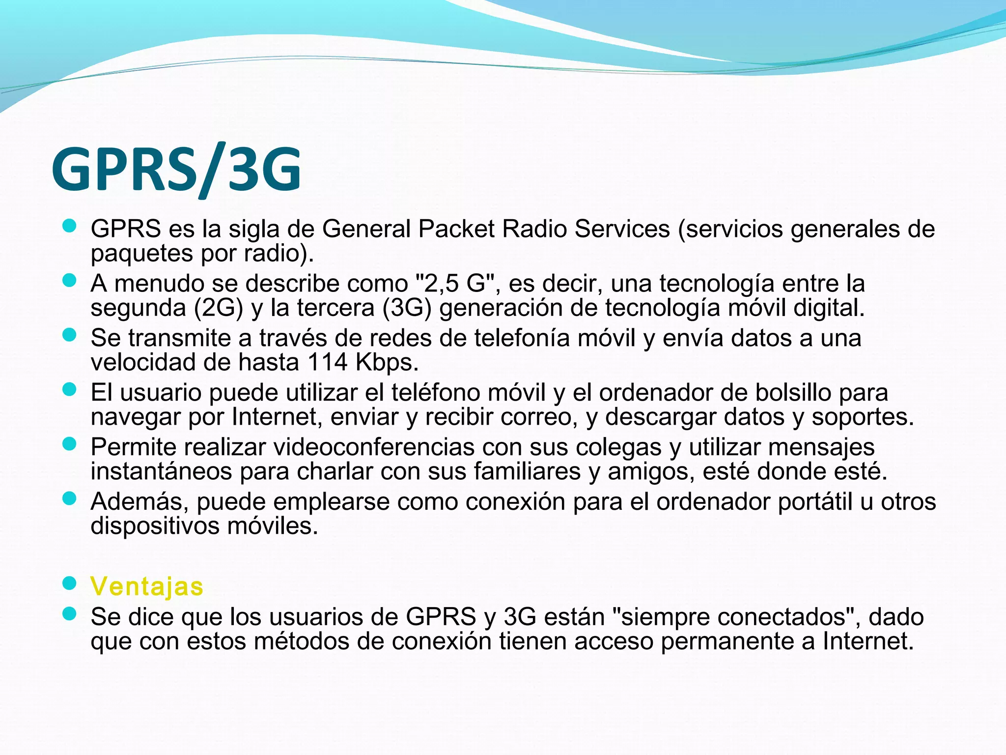 GPRS/3G
 GPRS es la sigla de General Packet Radio Services (servicios generales de
  paquetes por radio).
 A menudo se describe como "2,5 G", es decir, una tecnología entre la
  segunda (2G) y la tercera (3G) generación de tecnología móvil digital.
 Se transmite a través de redes de telefonía móvil y envía datos a una
  velocidad de hasta 114 Kbps.
 El usuario puede utilizar el teléfono móvil y el ordenador de bolsillo para
  navegar por Internet, enviar y recibir correo, y descargar datos y soportes.
 Permite realizar videoconferencias con sus colegas y utilizar mensajes
  instantáneos para charlar con sus familiares y amigos, esté donde esté.
 Además, puede emplearse como conexión para el ordenador portátil u otros
  dispositivos móviles.

 Ventajas
 Se dice que los usuarios de GPRS y 3G están "siempre conectados", dado
  que con estos métodos de conexión tienen acceso permanente a Internet.
 