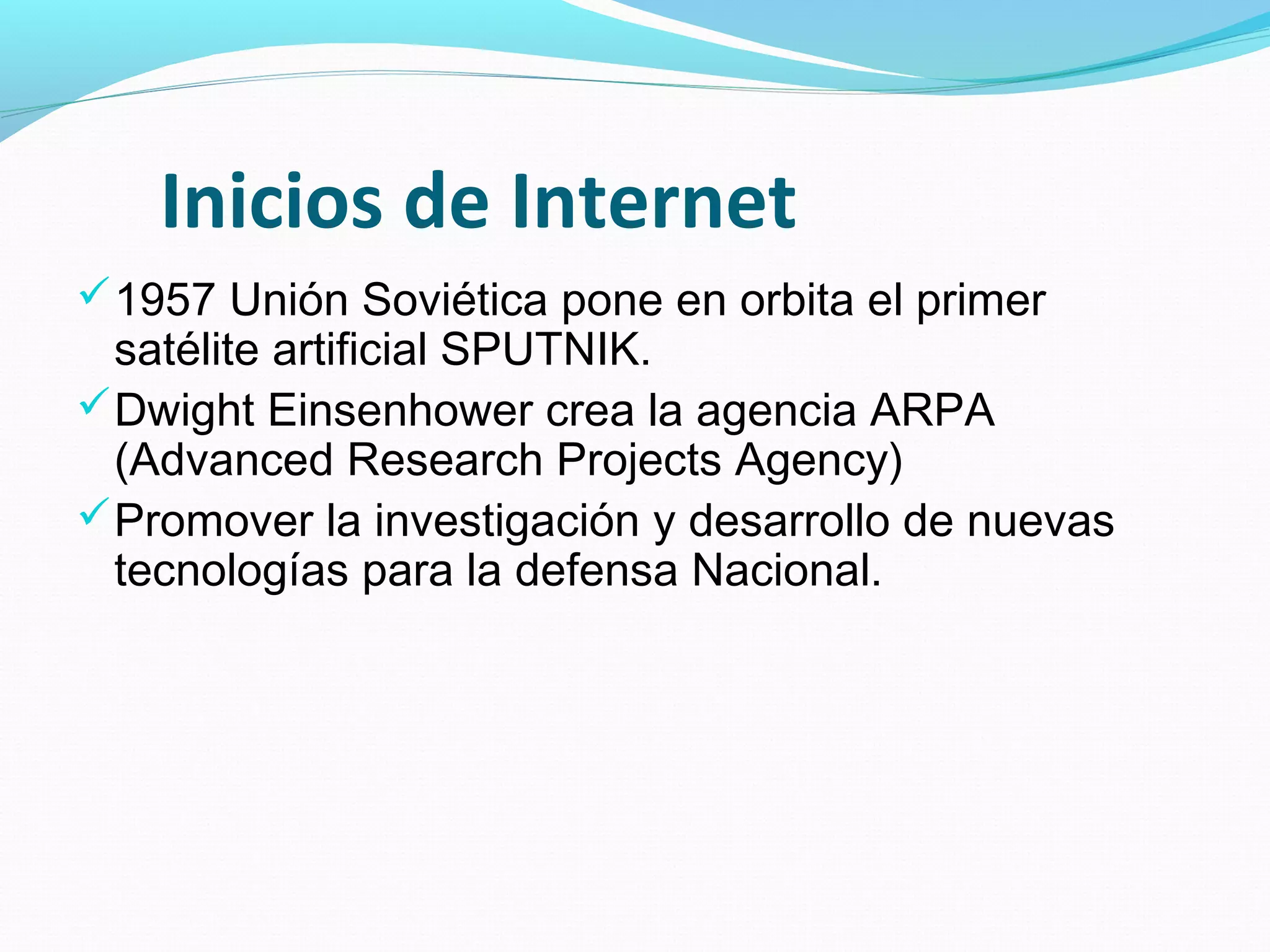 Inicios de Internet
 1957 Unión Soviética pone en orbita el primer
  satélite artificial SPUTNIK.
 Dwight Einsenhower crea la agencia ARPA
  (Advanced Research Projects Agency)
 Promover la investigación y desarrollo de nuevas
  tecnologías para la defensa Nacional.
 