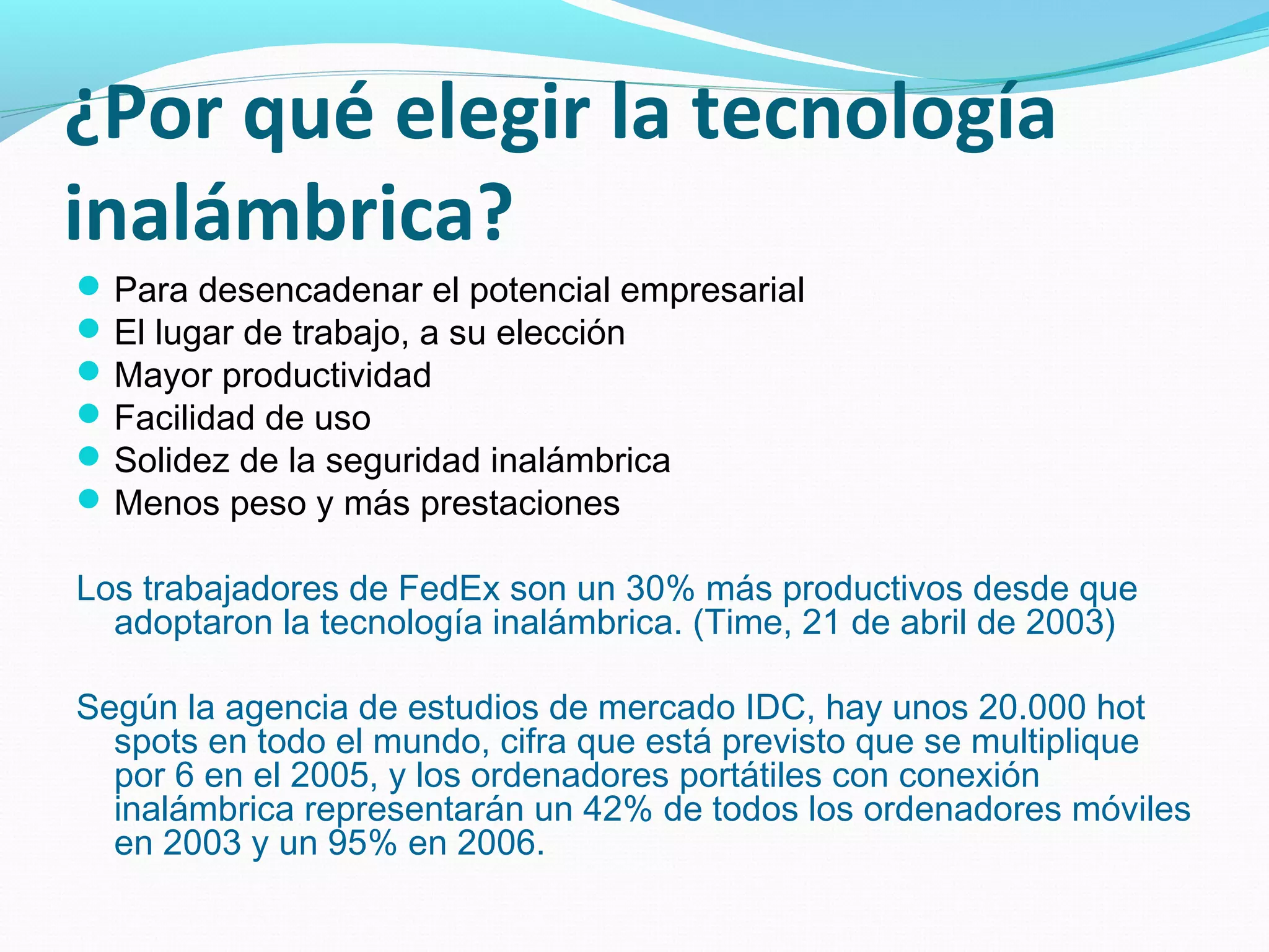 ¿Por qué elegir la tecnología
inalámbrica?
 Para desencadenar el potencial empresarial
 El lugar de trabajo, a su elección
 Mayor productividad
 Facilidad de uso
 Solidez de la seguridad inalámbrica
 Menos peso y más prestaciones

Los trabajadores de FedEx son un 30% más productivos desde que
  adoptaron la tecnología inalámbrica. (Time, 21 de abril de 2003)

Según la agencia de estudios de mercado IDC, hay unos 20.000 hot
  spots en todo el mundo, cifra que está previsto que se multiplique
  por 6 en el 2005, y los ordenadores portátiles con conexión
  inalámbrica representarán un 42% de todos los ordenadores móviles
  en 2003 y un 95% en 2006.
 
