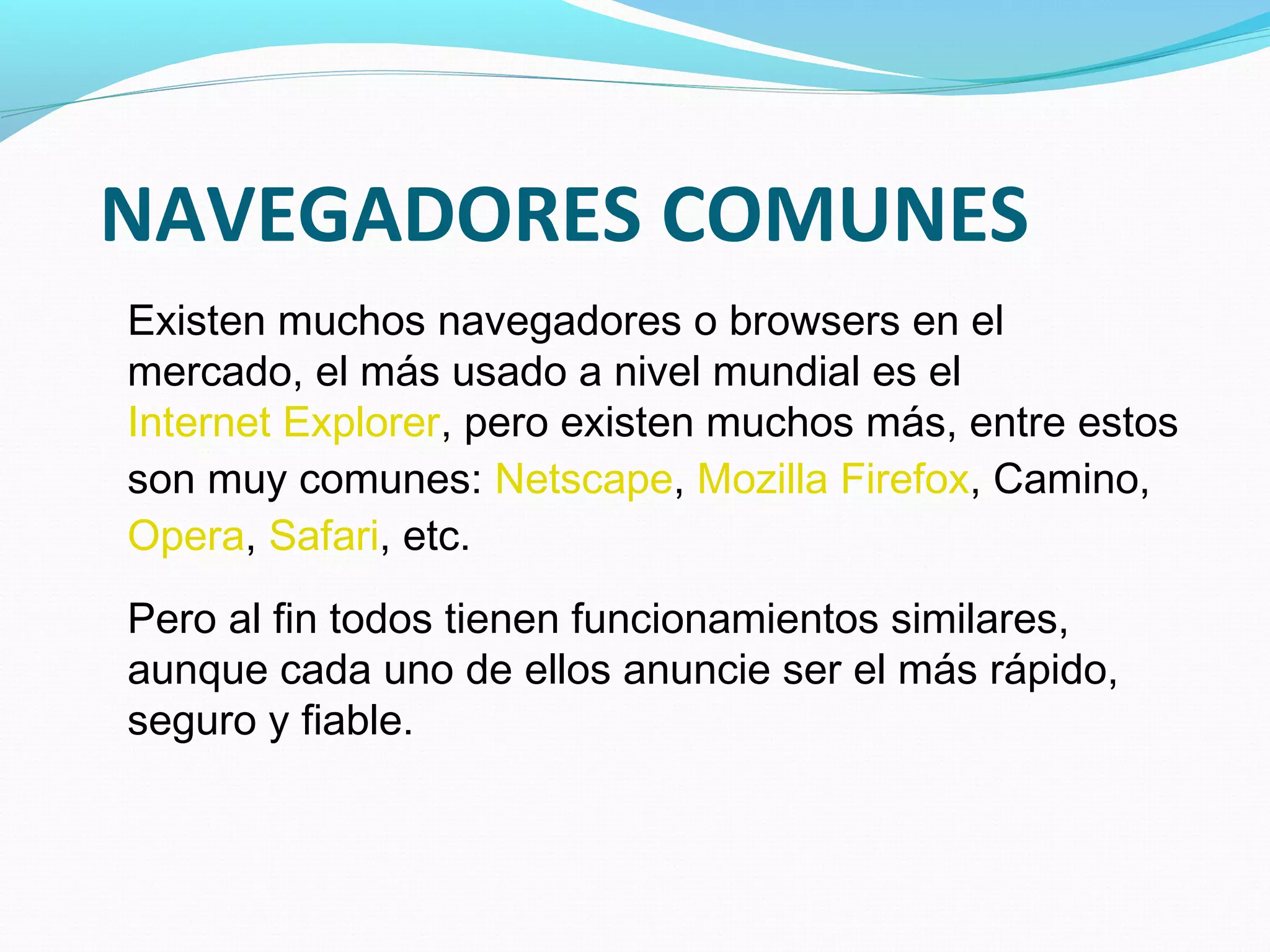 NAVEGADORES COMUNES
Existen muchos navegadores o browsers en el
mercado, el más usado a nivel mundial es el
Internet Explorer, pero existen muchos más, entre estos
son muy comunes: Netscape, Mozilla Firefox, Camino,
Opera, Safari, etc.
Pero al fin todos tienen funcionamientos similares,
aunque cada uno de ellos anuncie ser el más rápido,
seguro y fiable.
 