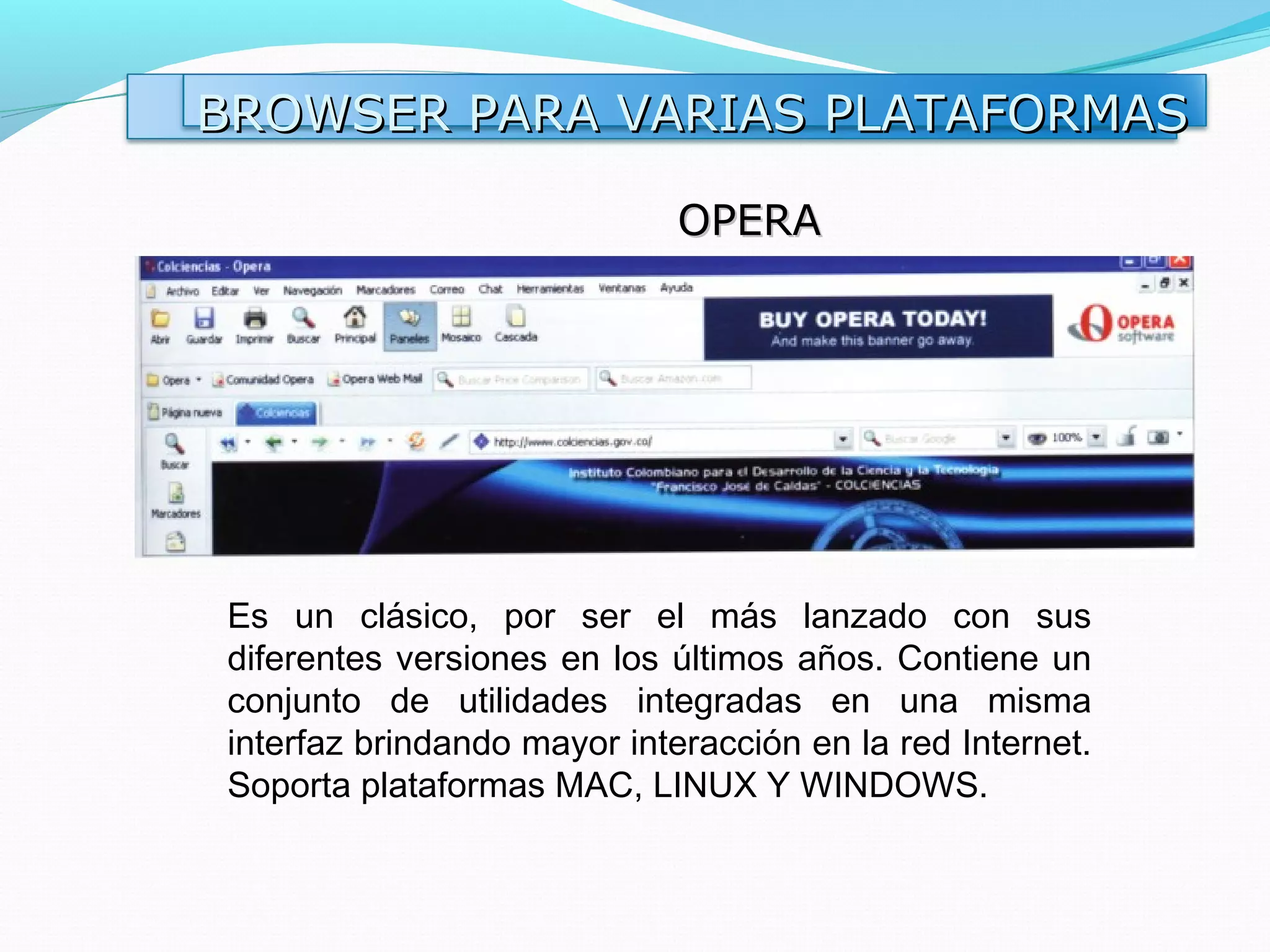 BROWSER PARA VARIAS PLATAFORMAS

                             OPERA




Es un clásico, por ser el más lanzado con sus
diferentes versiones en los últimos años. Contiene un
conjunto de utilidades integradas en una misma
interfaz brindando mayor interacción en la red Internet.
Soporta plataformas MAC, LINUX Y WINDOWS.
 