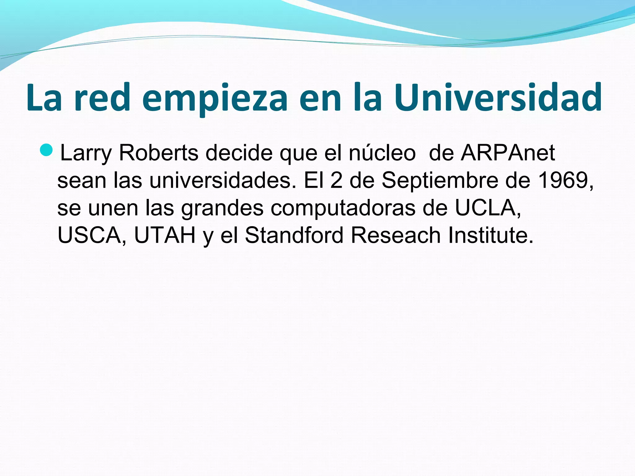 La red empieza en la Universidad
Larry Roberts decide que el núcleo de ARPAnet
 sean las universidades. El 2 de Septiembre de 1969,
 se unen las grandes computadoras de UCLA,
 USCA, UTAH y el Standford Reseach Institute.
 