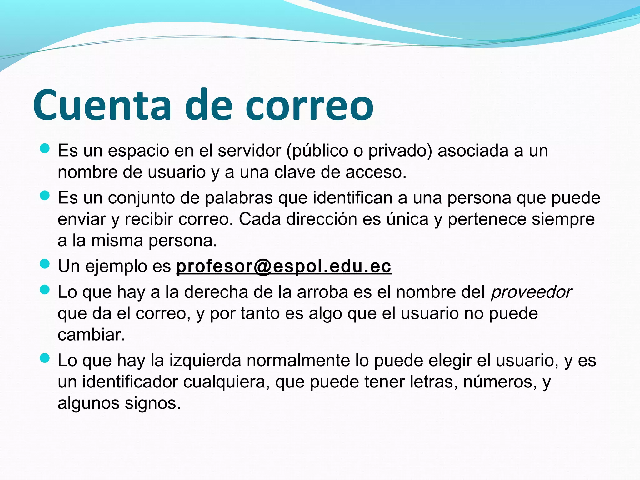 Cuenta de correo
 Es un espacio en el servidor (público o privado) asociada a un
  nombre de usuario y a una clave de acceso.
 Es un conjunto de palabras que identifican a una persona que puede
  enviar y recibir correo. Cada dirección es única y pertenece siempre
  a la misma persona.
 Un ejemplo es profesor@espol.edu.ec
 Lo que hay a la derecha de la arroba es el nombre del proveedor
  que da el correo, y por tanto es algo que el usuario no puede
  cambiar.
 Lo que hay la izquierda normalmente lo puede elegir el usuario, y es
  un identificador cualquiera, que puede tener letras, números, y
  algunos signos.
 