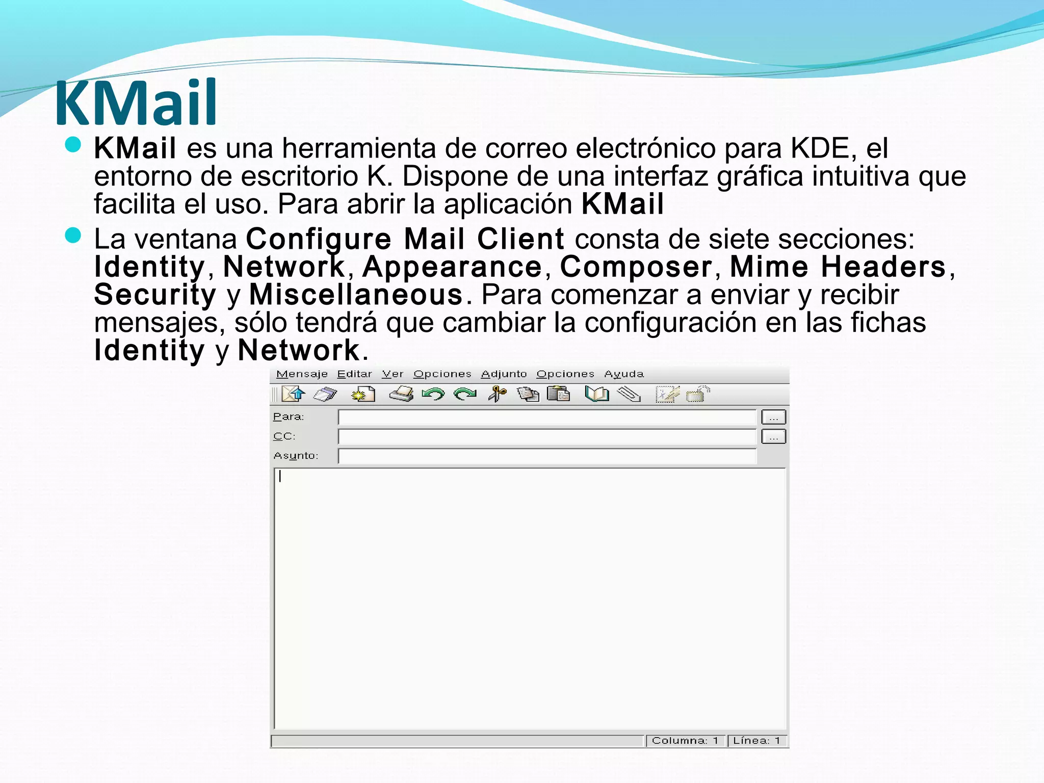 KMail una herramienta de correo electrónico para KDE, el
KMail es
  entorno de escritorio K. Dispone de una interfaz gráfica intuitiva que
  facilita el uso. Para abrir la aplicación KMail
 La ventana Configure Mail Client consta de siete secciones:
  Identity, Network, Appearance, Composer, Mime Headers ,
  Security y Miscellaneous . Para comenzar a enviar y recibir
  mensajes, sólo tendrá que cambiar la configuración en las fichas
  Identity y Network.
 