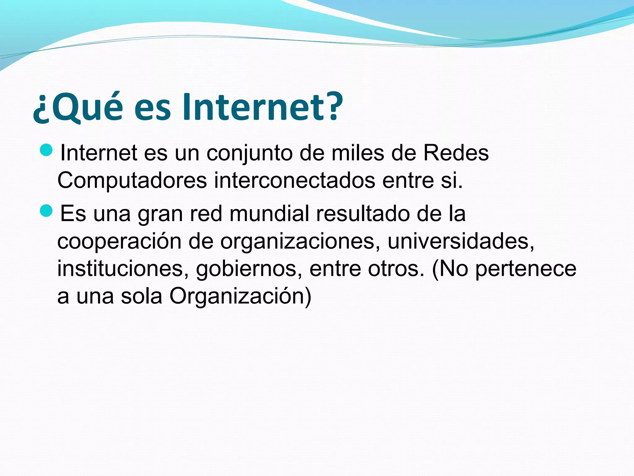 ¿Qué es Internet?
Internet es un conjunto de miles de Redes
 Computadores interconectados entre si.
Es una gran red mundial resultado de la
 cooperación de organizaciones, universidades,
 instituciones, gobiernos, entre otros. (No pertenece
 a una sola Organización)
 