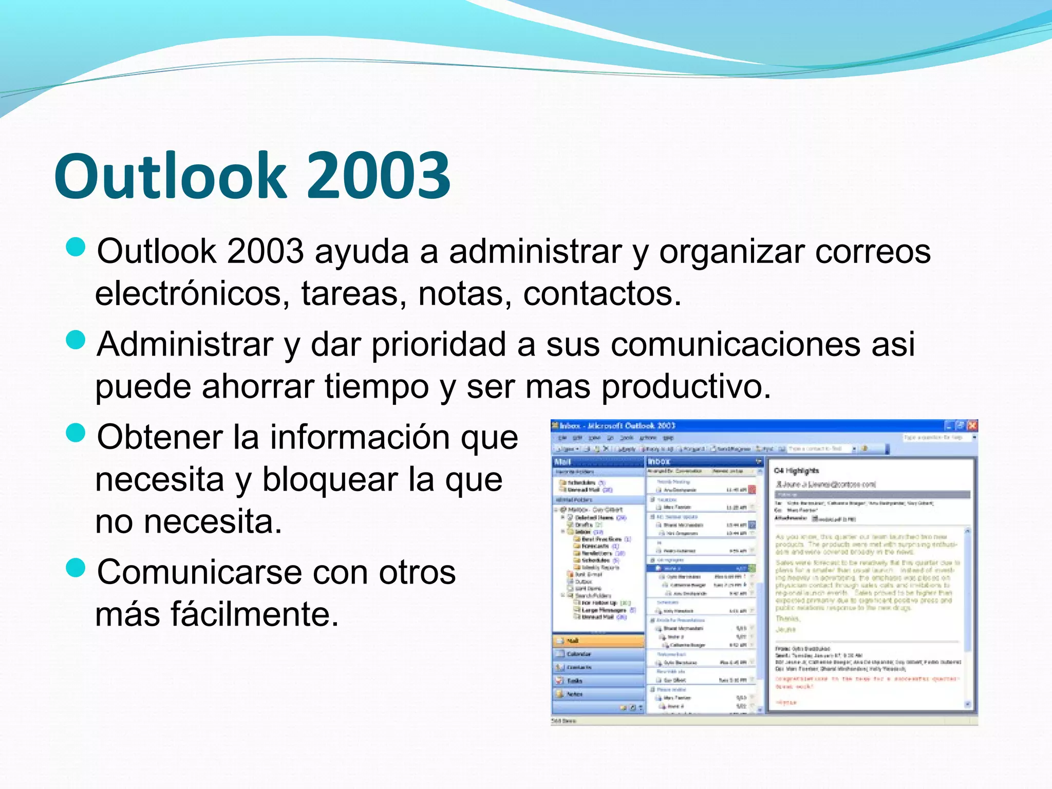 Outlook 2003
Outlook 2003 ayuda a administrar y organizar correos
 electrónicos, tareas, notas, contactos.
Administrar y dar prioridad a sus comunicaciones asi
 puede ahorrar tiempo y ser mas productivo.
Obtener la información que
 necesita y bloquear la que
 no necesita.
Comunicarse con otros
 más fácilmente.
 