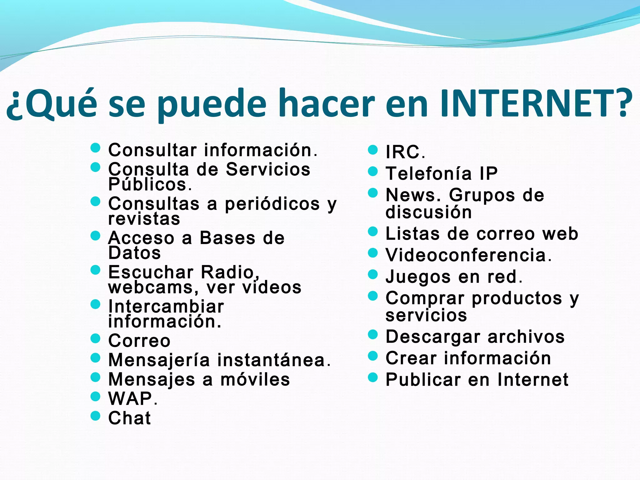 ¿Qué se puede hacer en INTERNET?
     Consultar información .     IRC.
     Consulta de Servicios       Telefonía IP
      Públicos.                   News. Grupos de
     Consultas a periódicos y
      revistas                     discusión
     Acceso a Bases de           Listas de correo web
      Datos                       Videoconferencia.
     Escuchar Radio,             Juegos en red.
      webcams, ver videos
     Intercambiar                Comprar productos y
      información.                 servicios
     Correo                      Descargar archivos
     Mensajería instantánea .    Crear información
     Mensajes a móviles          Publicar en Internet
     WAP.
     Chat
 