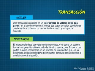 Transacción
Kotler
Una transacción consiste en un intercambio de valores entre dos
partes, en el que intervienen al menos ...
