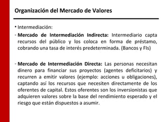 Organización del Mercado de Valores

• Intermediación:
- Mercado de Intermediación Indirecta: Intermediario capta
  recursos del público y los coloca en forma de préstamo,
  cobrando una tasa de interés predeterminada. (Bancos y FIs)

- Mercado de Intermediación Directa: Las personas necesitan
  dinero para financiar sus proyectos (agentes deficitarios) y
  recurren a emitir valores (ejemplo: acciones u obligaciones),
  captando así los recursos que necesiten directamente de los
  oferentes de capital. Estos oferentes son los inversionistas que
  adquieren valores sobre la base del rendimiento esperado y el
  riesgo que están dispuestos a asumir.
 
