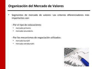 Organización del Mercado de Valores

•   Segmentos de mercado de valores: Los criterios diferenciadores más
    importantes son:

    - Por el tipo de colocaciones:
     •   mercado primario
     •   mercado secundario.


    - Por los mecanismos de negociación utilizados:
     •   mercado bursátil
     •   mercado extrabursátil.
 