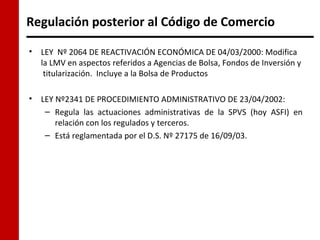 Regulación posterior al Código de Comercio

•   LEY Nº 2064 DE REACTIVACIÓN ECONÓMICA DE 04/03/2000: Modifica
    la LMV en aspectos referidos a Agencias de Bolsa, Fondos de Inversión y
     titularización. Incluye a la Bolsa de Productos

•   LEY Nº2341 DE PROCEDIMIENTO ADMINISTRATIVO DE 23/04/2002:
     – Regula las actuaciones administrativas de la SPVS (hoy ASFI) en
        relación con los regulados y terceros.
     – Está reglamentada por el D.S. Nº 27175 de 16/09/03.
 