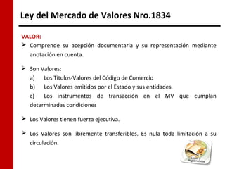 Ley del Mercado de Valores Nro.1834

VALOR:
 Comprende su acepción documentaria y su representación mediante
  anotación en cuenta.

 Son Valores:
  a) Los Títulos-Valores del Código de Comercio
  b) Los Valores emitidos por el Estado y sus entidades
  c)   Los instrumentos de transacción en el MV que cumplan
  determinadas condiciones

 Los Valores tienen fuerza ejecutiva.

 Los Valores son libremente transferibles. Es nula toda limitación a su
  circulación.
 