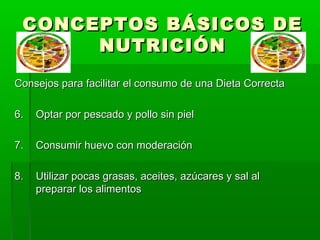 CONCEPTOS BÁSICOS DE
      NUTRICIÓN
Consejos para facilitar el consumo de una Dieta Correcta

6.   Optar por pescado y pollo sin piel

7.   Consumir huevo con moderación

8.   Utilizar pocas grasas, aceites, azúcares y sal al
     preparar los alimentos
 