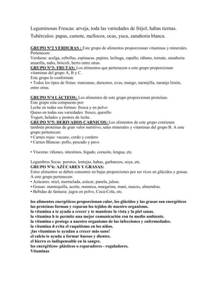 Leguminosas Frescas: arveja, toda las variedades de fréjol, habas tiernas.
Tubérculos: papas, camote, mellocos, ocas, yuca, zanahoria blanca.

GRUPO N°2 VERDURAS : Este grupo de alimentos proporcionan vitaminas y minerales.
Pertenecen:
Verduras: acelga, cebollas, espinacas, pepino, lechuga, zapallo, rábano, tomate, zanahoria
amarilla, nabo, brócoli, berro entre otras.
GRUPO N°3: FRUTAS: Los alimentos que pertenecen a este grupo proporcionan
vitaminas del grupo A, B y C.
Este grupo lo conforman:
• Todos los tipos de frutas: manzanas, duraznos, uvas, mango, naranjilla, naranja limón,
entre otras.

GRUPO N°4 LÁCTEOS: Los alimentos de este grupo proporcionan proteínas.
Este grupo esta compuesto por:
Leche en todas sus formas: fresca y en polvo
Queso en todas sus variedades: fresco, quesillo
Yogurt, helados y postres de leche.
GRUPO N°5: DERIVADOS CARNICOS: Los alimentos de este grupo contienen
también proteínas de gran valor nutritivo, sales minerales y vitaminas del grupo B. A este
grupo pertenecen:
• Carnes rojas: vacuno, cerdo y cordero
• Carnes Blancas: pollo, pescado y pavo

• Vísceras: riñones, intestinos, hígado, corazón, lengua, etc.

Legumbres Secas: porotos, lentejas, habas, garbanzos, soya, etc.
GRUPO N°6: AZÚCARES Y GRASAS:
Estos alimentos se deben consumir en bajas proporciones por ser ricos en glúcidos y grasas.
A este grupo pertenecen:
• Azúcares: miel, mermelada, azúcar, panela, jaleas.
• Grasas: mantequilla, aceite, manteca, margarina, maní, nueces, almendras.
• Bebidas de fantasía: jugos en polvo, Coca-Cola, etc.

los alimentos energéticos proporcionan calor, los glúcidos y las grasas son energéticos
las proteínas forman y reparan los tejidos de nuestro organismo.
la vitamina a te ayuda a crecer y te mantiene la vista y la piel sanas.
la vitamina b te permite una mejor comunicación con tu medio ambiente.
la vitamina c protege a nuestro organismo de las infecciones y enfermedades.
la vitamina d evita el raquitismo en los niños.
¡las vitaminas te ayudan a crecer más sano!
el calcio te ayuda a formar huesos y dientes.
el hierro es indispensable en la sangre.
los energéticos- plásticos o reparadores - reguladores.
Vitaminas
 