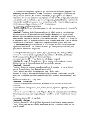 Las vitaminas son compuestos orgánicos, que aunque en cantidades muy pequeñas, son
esenciales para el desarrollo de la vida. Su carencia o ausencia provoca trastornos de
salud, e incluso, la muerte. No podemos sintetizarlas, lo que significa que debemos
obtenerlas a través de los alimentos que ingerimos. No nos aportan energía, pero funcionan
como catalizadores en multitud de reacciones bioquímicas, trabajando como coenzimas (las
vitaminas del grupo B), cooperando en la formación de tejidos (vitamina C) y protegiendo
el sistema inmunológico (vitamina C, E, A y betacarotenos).
Las vitaminas se clasifican en dos tipos:
_HIDROSOLUBLES: son solubles en agua. Las más representativas son la vitamina C y
las del grupo B.
VitaminaC Funciones: antioxidante esencial para la salud, ya que un gran número de
funciones corporales dependen de su reposición diaria. Básica para la formación del
colágeno, una proteína que forma parte de casi todos los tejidos, como piel, ligamentos,
huesos y vasos sanguíneos. Mantiene el sistema inmunológico y es básica en la formación
de los glóbulos rojos. Su presentación natural es en forma de ascorbato, el cual se absorbe
mejor que el ácido ascórbico y no presenta sus problemas (por ejemplo, su acidez).
Los bioflavonoides mejoran la absorción de la vitamina C. Es muy conveniente ingerir
suplementos de vitamina C en forma de ascorbato que contengan bioflavonoides para
aprovechar al máximo sus propiedades.

Fuentes: pimiento, tomate, coles, cítricos, fresas, espinacas y otras frutas y verduras.
Síntomas de carencia: encías sangrantes, mala cicatrización de heridas, piel reseca,
irritabilidad, cansancio, depresión, dolores articulares.
Necesidades diarias: 25 – 30 mg diarios por kilo de peso corporal
Vitaminas del grupo B: Son sinérgicas y deben tomarse juntas, ya que el consumo
deficitario de una de ellas puede causar deficiencias de las restantes.
Vitamina B1 (tiamina):
Funciones: Coenzima necesaria para el metabolismo de glúcidos y su conversión en
energía. Transmisión nerviosa. Revitalizador cerebral.
Fuentes: Granos y semillas. Levadura de cerveza. Frijoles verdes.
Síntomas de carencia: Beri-beri. Pérdida de apetito, confusión y/o depresión mental y
emocional, irritabilidad, pérdida de memoria, debilidad muscular, ardor en manos y pies,
etc.
Necesidades diarias: 10 – 25 mg al día
Vitamina B2 (riboflavina)
Funciones: Activa numerosas vitaminas. Coenzima en las funciones de reducción-
oxidación.
Fuentes: Huevos, carne, pescado, aves, lácteos, brocoli, espinacas, espárragos, cereales
integrales.
Síntomas de carencia: Alopecia (caída del pelo), depresión, úlceras en comisuras labiales,
dermatitis escamosa, escozor en genitales, ojos sensibles a la luz, visión borrosa, mareos,
etc.
Necesidades diarias: 10 – 25 mg al día
Vitamina B3 (niacina):
Funciones: Control del colesterol. Buen funcionamiento del sistema nervioso central.
Fuentes: Carne, pescado, aves, leche, levadura de cerveza, cereales integrales, huevos,
pipas de girasol.
 