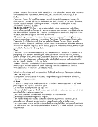 cítricos. Síntomas de carencia: Acné, retención de sales y líquidos, presión baja, cansancio,
debilidad muscular y calambres, nerviosismo, etc. Necesidades diarias: 4 gr. al día
Sodio:
Funciones: Control del equilibrio hídrico corporal, transmisión nerviosa, contracción
muscular, etc. Fuentes: Sal, productos salados, anchoas. Síntomas de carencia: Son raros,
sólo en casos de diarrea o vómitos persistentes. Lo normal es que haya un exceso.
Necesidades diarias: 3 gr. al día
OLIGOELEMENTOS: Son el hierro, zinc, selenio, cobre, manganeso, yodo, flúor,
azufre, cloro, molibdeno, bromo, etc. Aunque son esenciales, nuestras necesidades diarias
son infinitesimales, de menos de 20 mg/día. Forman parte de estructuras corporales como
enzimas, a la vez que regulan funciones metabólicas.
Hierro: Es importante, si se toman suplementos de hierro, que éste sea orgánico para
evitar acumulaciones tóxicas en el organismo. Funciones: Producción de glóbulos rojos.
Producción de células inmunodefensivas: glóbulos blancos. Fuentes: Carne, pescado,
huevos, marisco, espinacas, espárragos, pasas, sémola de trigo, brotes de alfalfa. Síntomas
de carencia: Anemia, fragilidad de los huesos, grietas en comisuras labiales, depresión, etc.
Necesidades diarias: 15 – 24 mg al día
Zinc:
Funciones: Coenzima en una docena de reacciones químicas esenciales. Regeneración de
piel, pelo y uñas. Sistema inmunológico. División celular. Fuentes: Pescado, marisco,
germen de trigo, avena, frutos secos, legumbres. Síntomas de carencia: Acné, pérdida del
gusto, infecciones frecuentes, piel descamada, irritabilidad, amnesia, mala cicatrización,
etc. Necesidades diarias: 15 – 24 mg al día
Selenio: Funciones: Potente antioxidante contra los radicales libres. Formación del sistema
inmunológico. Fuentes: Marisco, carne, cereales y semillas (dependen del suelo de
cultivo).Síntomas de carencia: Colesterol elevado.

Infecciones frecuentes. Mal funcionamiento de hígado y páncreas. Necesidades diarias:
100 – 200 mcg al día
Es importante añadir que con el sudor no sólo perdemos agua sino también minerales,
vitaminas y oligoelementos.
4. Agua
El agua es el componente más importante del organismo, ya que constituye el 65 % del
peso corporal. No hay vida activa sin agua.
Las funciones más importantes del agua son:
_Es vehículo de transporte y disolvente de gran cantidad de sustancias, tanto las nutritivas
como las de los productos de desecho.
_ En ella se producen la mayoría de las reacciones del metabolismo.
_ Es la reguladora de la temperatura corporal.
_ Da flexibilidad y elasticidad a los tejidos (tendones, ligamentos, cartílagos, etc.),
actuando como lubricante y amortiguador, especialmente en las articulaciones.
Las exigencias de agua se satisfacen tomando alimentos y bebidas. Perdemos alrededor de
2,5 litros diarios agua, en condiciones normales, a través de la orina, las heces, el sudor, y
los pulmones.
 