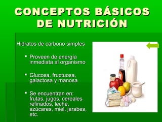 CONCEPTOS BÁSICOSCONCEPTOS BÁSICOS
DE NUTRICIÓNDE NUTRICIÓN
Hidratos de carbono simplesHidratos de carbono simples
 Proveen de energíaProveen de energía
inmediata al organismoinmediata al organismo
 Glucosa, fructuosa,Glucosa, fructuosa,
galactosa y manosagalactosa y manosa
 Se encuentran en:Se encuentran en:
frutas, jugos, cerealesfrutas, jugos, cereales
refinados, leche,refinados, leche,
azúcares, miel, jarabes,azúcares, miel, jarabes,
etc.etc.
 
