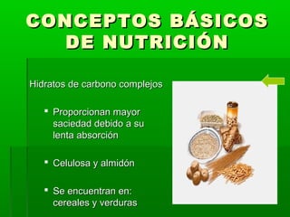 CONCEPTOS BÁSICOSCONCEPTOS BÁSICOS
DE NUTRICIÓNDE NUTRICIÓN
Hidratos de carbono complejosHidratos de carbono complejos
 Proporcionan mayorProporcionan mayor
saciedad debido a susaciedad debido a su
lenta absorciónlenta absorción
 Celulosa y almidónCelulosa y almidón
 Se encuentran en:Se encuentran en:
cereales y verdurascereales y verduras
 