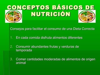 CONCEPTOS BÁSICOS DECONCEPTOS BÁSICOS DE
NUTRICIÓNNUTRICIÓN
Consejos para facilitar el consumo de una Dieta CorrectaConsejos para facilitar el consumo de una Dieta Correcta
1.1. En cada comida disfruta alimentos diferentesEn cada comida disfruta alimentos diferentes
2.2. Consumir abundantes frutas y verduras deConsumir abundantes frutas y verduras de
temporadatemporada
3.3. Comer cantidades moderadas de alimentos de origenComer cantidades moderadas de alimentos de origen
animalanimal
 