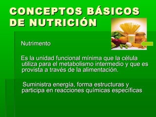 CONCEPTOS BÁSICOSCONCEPTOS BÁSICOS
DE NUTRICIÓNDE NUTRICIÓN
NutrimentoNutrimento
Es la unidad funcional mínima que la célulaEs la unidad funcional mínima que la célula
utiliza para el metabolismo intermedio y que esutiliza para el metabolismo intermedio y que es
provista a través de la alimentación.provista a través de la alimentación.
Suministra energía, forma estructuras ySuministra energía, forma estructuras y
participa en reacciones químicas específicasparticipa en reacciones químicas específicas
 
