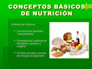 CONCEPTOS BÁSICOSCONCEPTOS BÁSICOS
DE NUTRICIÓNDE NUTRICIÓN
Hidratos de CarbonoHidratos de Carbono
 Comúnmente llamadosComúnmente llamados
“carbohidratos”“carbohidratos”
 Formados por cadenas deFormados por cadenas de
hidrógeno, carbono yhidrógeno, carbono y
oxígenooxígeno
 Función principal: proveerFunción principal: proveer
de energía al organismode energía al organismo
 
