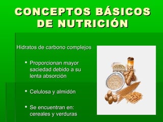 CONCEPTOS BÁSICOSCONCEPTOS BÁSICOS
DE NUTRICIÓNDE NUTRICIÓN
Hidratos de carbono complejosHidratos de carbono complejos
 Proporcionan mayorProporcionan mayor
saciedad debido a susaciedad debido a su
lenta absorciónlenta absorción
 Celulosa y almidónCelulosa y almidón
 Se encuentran en:Se encuentran en:
cereales y verdurascereales y verduras
 