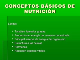 CONCEPTOS BÁSICOS DECONCEPTOS BÁSICOS DE
NUTRICIÓNNUTRICIÓN
LípidosLípidos
 También llamados grasasTambién llamados grasas
 Proporcionan energía de manera concentradaProporcionan energía de manera concentrada
 Principal reserva de energía del organismoPrincipal reserva de energía del organismo
 Estructura a las célulasEstructura a las células
 HormonasHormonas
 Recubren órganos vitalesRecubren órganos vitales
 