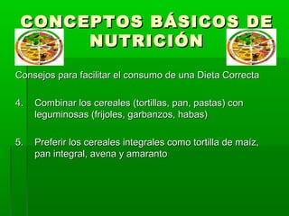 CONCEPTOS BÁSICOS DECONCEPTOS BÁSICOS DE
NUTRICIÓNNUTRICIÓN
Consejos para facilitar el consumo de una Dieta CorrectaConsejos para facilitar el consumo de una Dieta Correcta
4.4. Combinar los cereales (tortillas, pan, pastas) conCombinar los cereales (tortillas, pan, pastas) con
leguminosas (frijoles, garbanzos, habas)leguminosas (frijoles, garbanzos, habas)
5.5. Preferir los cereales integrales como tortilla de maíz,Preferir los cereales integrales como tortilla de maíz,
pan integral, avena y amarantopan integral, avena y amaranto
 