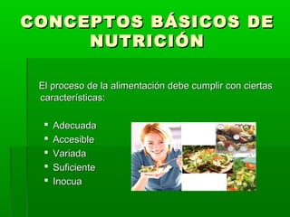 CONCEPTOS BÁSICOS DECONCEPTOS BÁSICOS DE
NUTRICIÓNNUTRICIÓN
El proceso de la alimentación debe cumplir con ciertasEl proceso de la alimentación debe cumplir con ciertas
características:características:
 AdecuadaAdecuada
 AccesibleAccesible
 VariadaVariada
 SuficienteSuficiente
 InocuaInocua
 