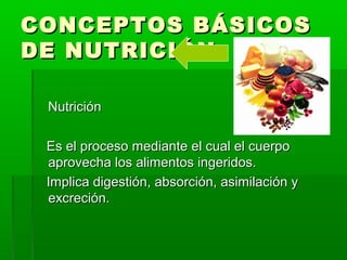 CONCEPTOS BÁSICOSCONCEPTOS BÁSICOS
DE NUTRICIÓNDE NUTRICIÓN
NutriciónNutrición
Es el proceso mediante el cual el cuerpoEs el proceso mediante el cual el cuerpo
aprovecha los alimentos ingeridos.aprovecha los alimentos ingeridos.
Implica digestión, absorción, asimilación yImplica digestión, absorción, asimilación y
excreción.excreción.
 
