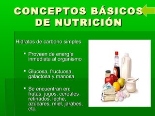 CONCEPTOS BÁSICOSCONCEPTOS BÁSICOS
DE NUTRICIÓNDE NUTRICIÓN
Hidratos de carbono simplesHidratos de carbono simples
 Proveen de energíaProveen de energía
inmediata al organismoinmediata al organismo
 Glucosa, fructuosa,Glucosa, fructuosa,
galactosa y manosagalactosa y manosa
 Se encuentran en:Se encuentran en:
frutas, jugos, cerealesfrutas, jugos, cereales
refinados, leche,refinados, leche,
azúcares, miel, jarabes,azúcares, miel, jarabes,
etc.etc.
 