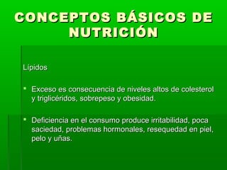 CONCEPTOS BÁSICOS DECONCEPTOS BÁSICOS DE
NUTRICIÓNNUTRICIÓN
LípidosLípidos
 Exceso es consecuencia de niveles altos de colesterolExceso es consecuencia de niveles altos de colesterol
y triglicéridos, sobrepeso y obesidad.y triglicéridos, sobrepeso y obesidad.
 Deficiencia en el consumo produce irritabilidad, pocaDeficiencia en el consumo produce irritabilidad, poca
saciedad, problemas hormonales, resequedad en piel,saciedad, problemas hormonales, resequedad en piel,
pelo y uñas.pelo y uñas.
 