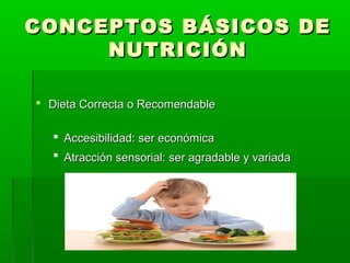 CONCEPTOS BÁSICOS DECONCEPTOS BÁSICOS DE
NUTRICIÓNNUTRICIÓN
 Dieta Correcta o RecomendableDieta Correcta o Recomendable
 Accesibilidad: ser económicaAccesibilidad: ser económica
 Atracción sensorial: ser agradable y variadaAtracción sensorial: ser agradable y variada
 