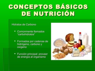 CONCEPTOS BÁSICOSCONCEPTOS BÁSICOS
DE NUTRICIÓNDE NUTRICIÓN
Hidratos de CarbonoHidratos de Carbono
 Comúnmente llamadosComúnmente llamados
“carbohidratos”“carbohidratos”
 Formados por cadenas deFormados por cadenas de
hidrógeno, carbono yhidrógeno, carbono y
oxígenooxígeno
 Función principal: proveerFunción principal: proveer
de energía al organismode energía al organismo
 