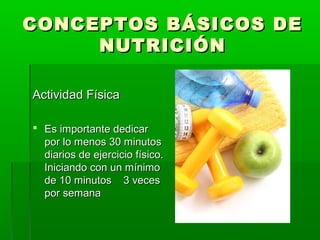 CONCEPTOS BÁSICOS DECONCEPTOS BÁSICOS DE
NUTRICIÓNNUTRICIÓN
Actividad FísicaActividad Física
 Es importante dedicarEs importante dedicar
por lo menos 30 minutospor lo menos 30 minutos
diarios de ejercicio físico.diarios de ejercicio físico.
Iniciando con un mínimoIniciando con un mínimo
de 10 minutos 3 vecesde 10 minutos 3 veces
por semanapor semana
 