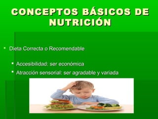 CONCEPTOS BÁSICOS DECONCEPTOS BÁSICOS DE
NUTRICIÓNNUTRICIÓN
 Dieta Correcta o RecomendableDieta Correcta o Recomendable
 Accesibilidad: ser económicaAccesibilidad: ser económica
 Atracción sensorial: ser agradable y variadaAtracción sensorial: ser agradable y variada
 
