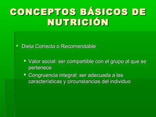 CONCEPTOS BÁSICOS DECONCEPTOS BÁSICOS DE
NUTRICIÓNNUTRICIÓN
 Dieta Correcta o RecomendableDieta Correcta o Recomendable
 Valor social: ser compartible con el grupo al que seValor social: ser compartible con el grupo al que se
pertenecepertenece
 Congruencia integral: ser adecuada a lasCongruencia integral: ser adecuada a las
características y circunstancias del individuocaracterísticas y circunstancias del individuo
 